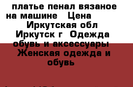 платье-пенал вязаное на машине › Цена ­ 2 000 - Иркутская обл., Иркутск г. Одежда, обувь и аксессуары » Женская одежда и обувь   